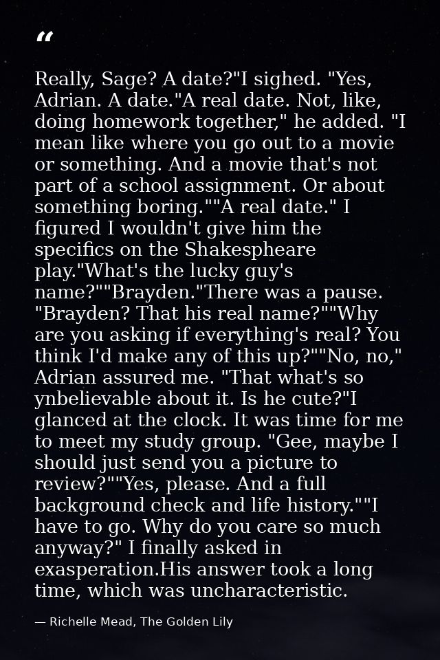 Really, Sage? A date?"I sighed. "Yes, Adrian. A date."A real date. Not, like, doing homework together," he added. "I mea — Richelle Mead, The Golden Lily