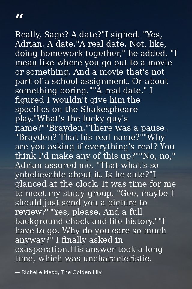 Really, Sage? A date?"I sighed. "Yes, Adrian. A date."A real date. Not, like, doing homework together," he added. "I mea — Richelle Mead, The Golden Lily