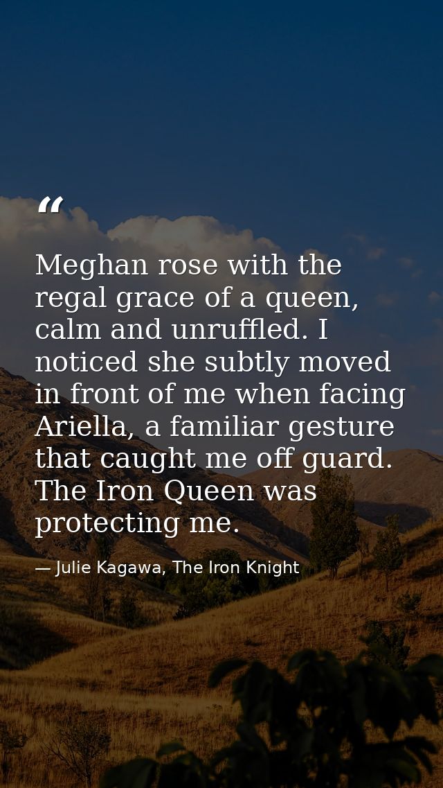 Meghan rose with the regal grace of a queen, calm and unruffled. I noticed she subtly moved in front of me when facing A — Julie Kagawa, The Iron Knight