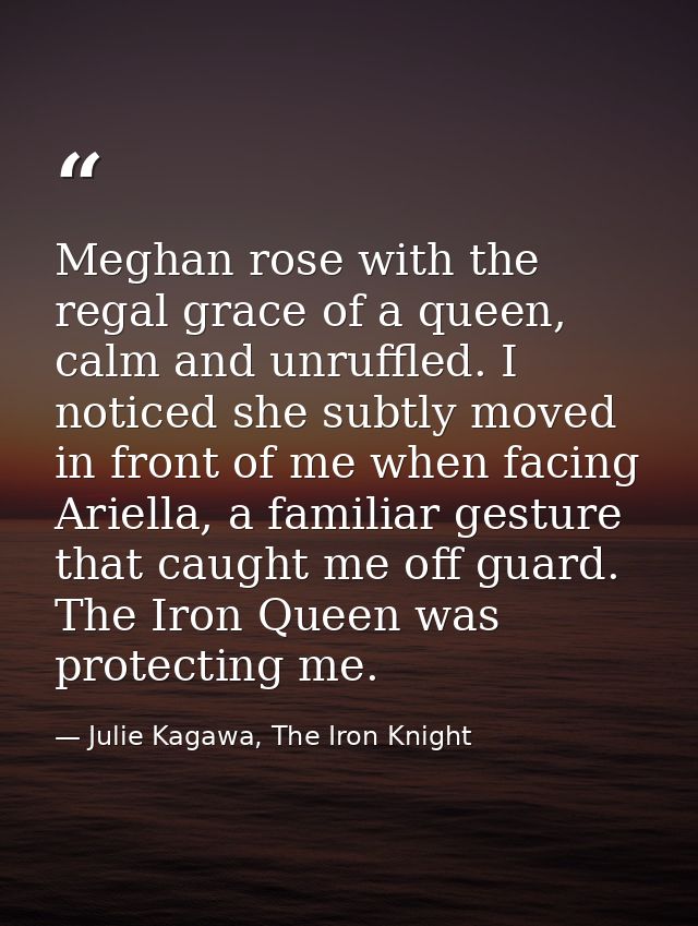 Meghan rose with the regal grace of a queen, calm and unruffled. I noticed she subtly moved in front of me when facing A — Julie Kagawa, The Iron Knight
