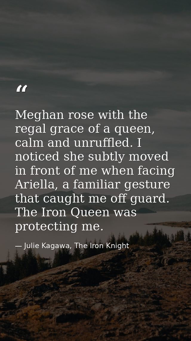 Meghan rose with the regal grace of a queen, calm and unruffled. I noticed she subtly moved in front of me when facing A — Julie Kagawa, The Iron Knight