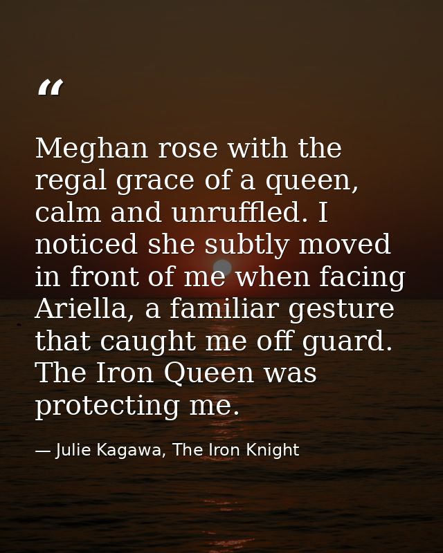 Meghan rose with the regal grace of a queen, calm and unruffled. I noticed she subtly moved in front of me when facing A — Julie Kagawa, The Iron Knight