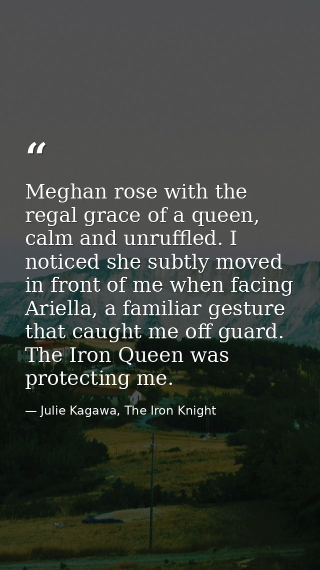 Meghan rose with the regal grace of a queen, calm and unruffled. I noticed she subtly moved in front of me when facing A — Julie Kagawa, The Iron Knight