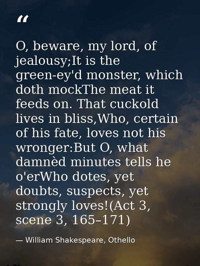 O, beware, my lord, of jealousy;It is the green-ey'd monster, which doth mockThe meat it feeds on. That cuckold lives in — William Shakespeare, Othello