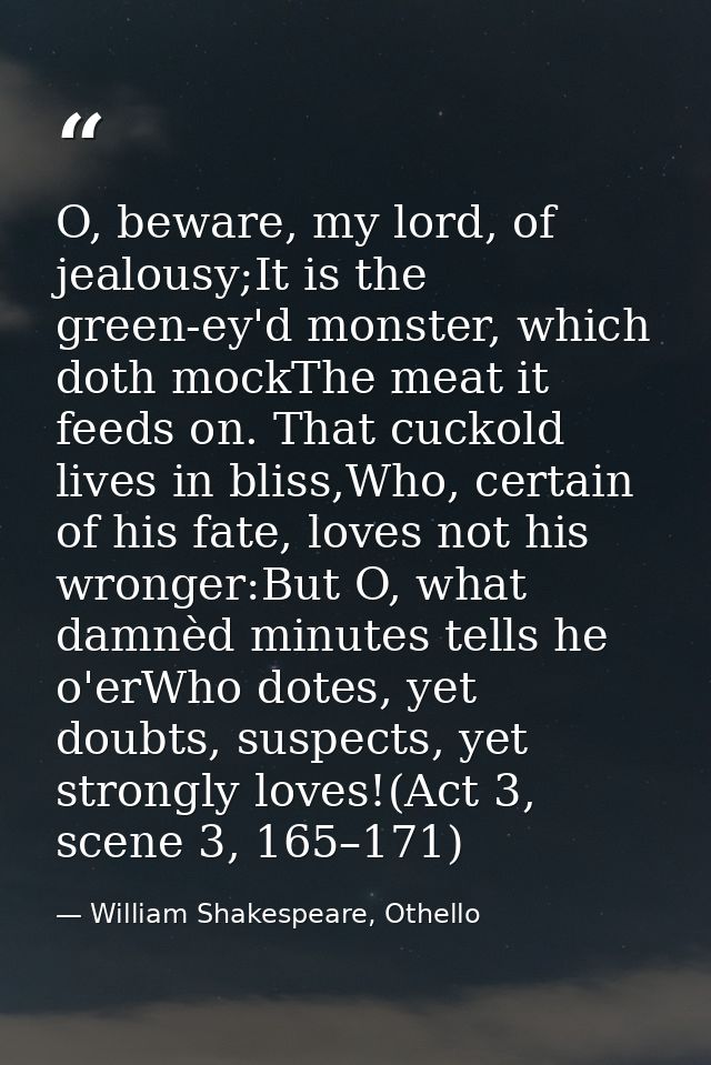 O, beware, my lord, of jealousy;It is the green-ey'd monster, which doth mockThe meat it feeds on. That cuckold lives in — William Shakespeare, Othello