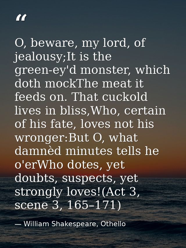 O, beware, my lord, of jealousy;It is the green-ey'd monster, which doth mockThe meat it feeds on. That cuckold lives in — William Shakespeare, Othello