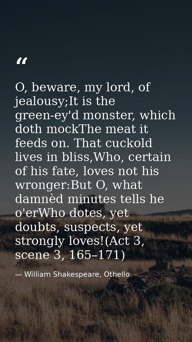 O, beware, my lord, of jealousy;It is the green-ey'd monster, which doth mockThe meat it feeds on. That cuckold lives in — William Shakespeare, Othello