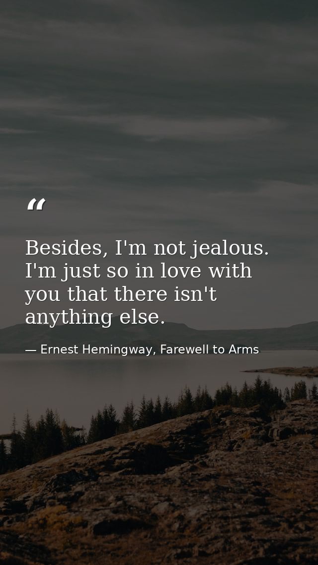 Besides, I'm not jealous. I'm just so in love with you that there isn't anything else. — Ernest Hemingway, Farewell to Arms