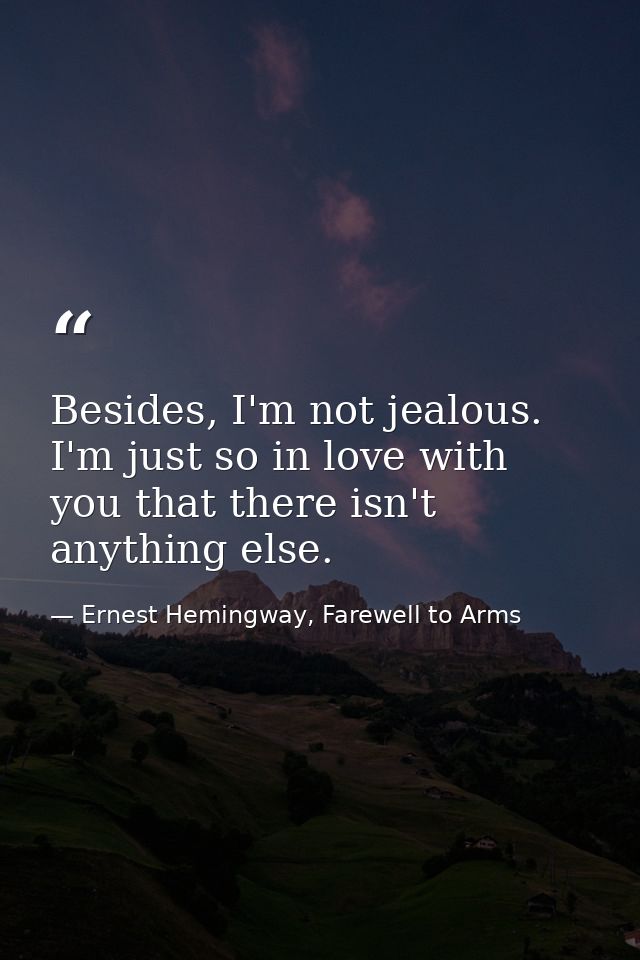 Besides, I'm not jealous. I'm just so in love with you that there isn't anything else. — Ernest Hemingway, Farewell to Arms