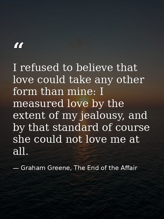 I refused to believe that love could take any other form than mine: I measured love by the extent of my jealousy, and by — Graham Greene, The End of the Affair