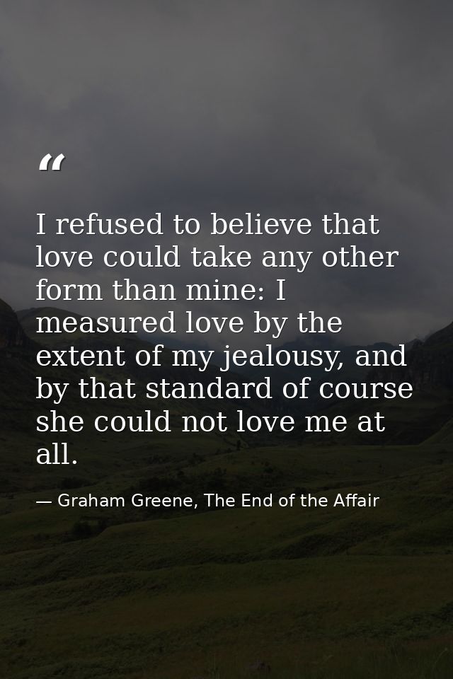 I refused to believe that love could take any other form than mine: I measured love by the extent of my jealousy, and by — Graham Greene, The End of the Affair