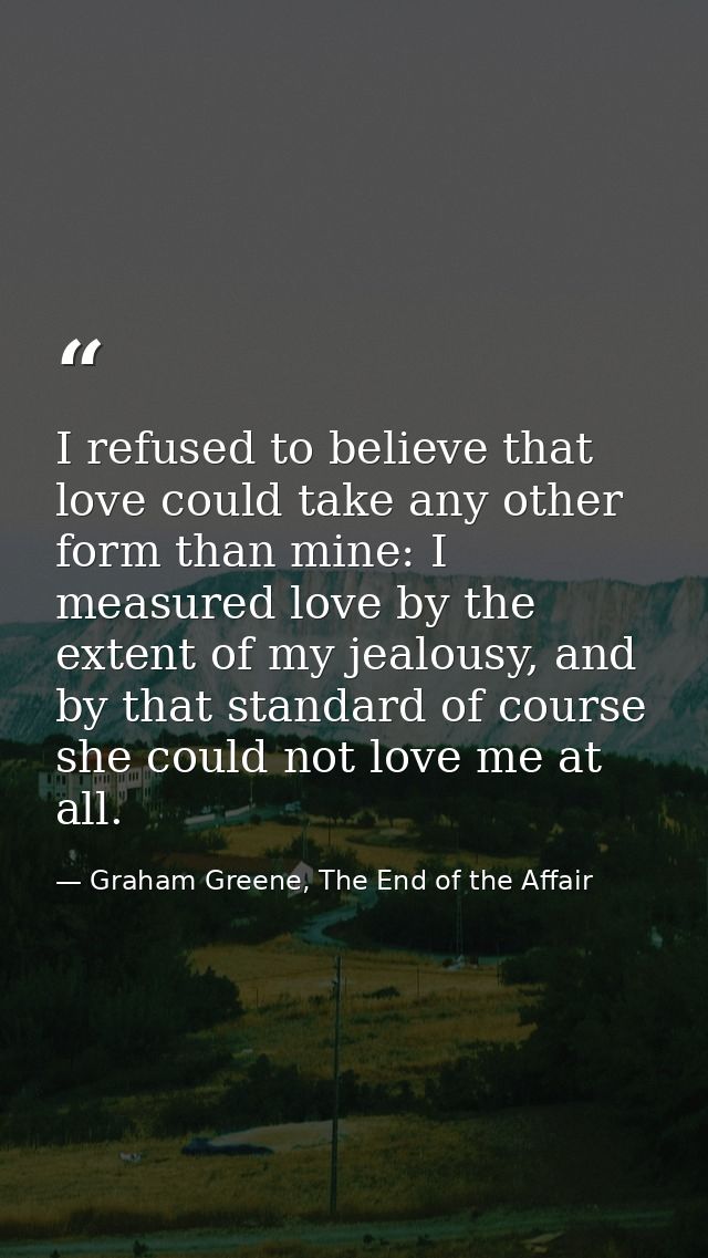 I refused to believe that love could take any other form than mine: I measured love by the extent of my jealousy, and by — Graham Greene, The End of the Affair