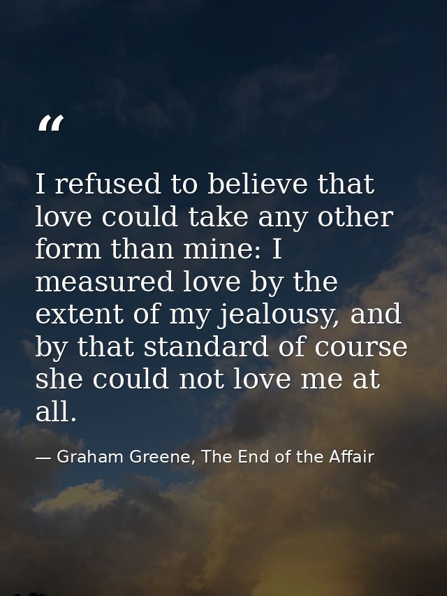 I refused to believe that love could take any other form than mine: I measured love by the extent of my jealousy, and by — Graham Greene, The End of the Affair