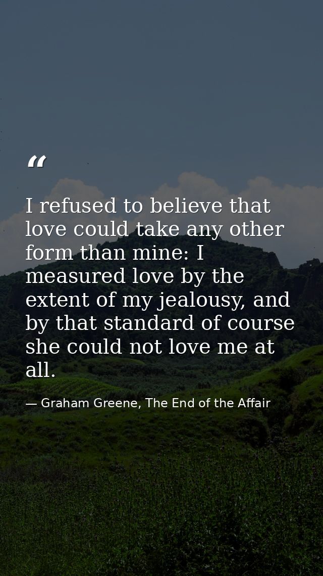 I refused to believe that love could take any other form than mine: I measured love by the extent of my jealousy, and by — Graham Greene, The End of the Affair