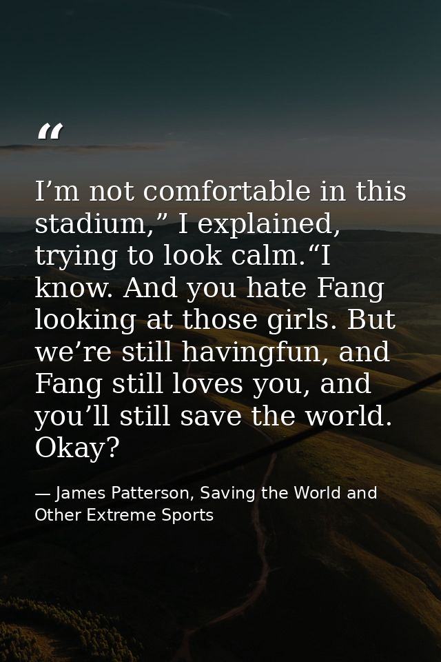 I’m not comfortable in this stadium,” I explained, trying to look calm.“I know. And you hate Fang looking at those girls — James Patterson, Saving the World and Other Extreme Sports