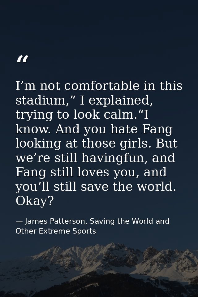 I’m not comfortable in this stadium,” I explained, trying to look calm.“I know. And you hate Fang looking at those girls — James Patterson, Saving the World and Other Extreme Sports