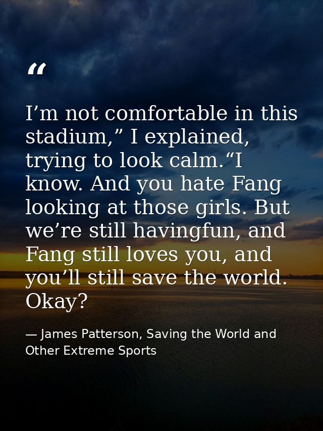 I’m not comfortable in this stadium,” I explained, trying to look calm.“I know. And you hate Fang looking at those girls — James Patterson, Saving the World and Other Extreme Sports