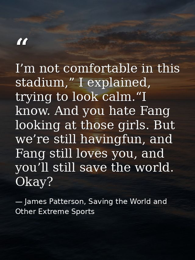 I’m not comfortable in this stadium,” I explained, trying to look calm.“I know. And you hate Fang looking at those girls — James Patterson, Saving the World and Other Extreme Sports