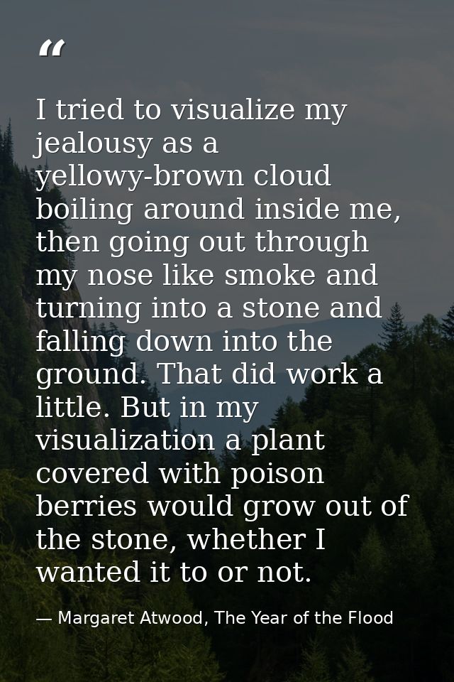 I tried to visualize my jealousy as a yellowy-brown cloud boiling around inside me, then going out through my nose like  — Margaret Atwood, The Year of the Flood