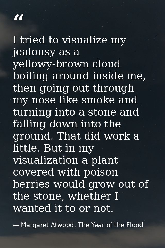 I tried to visualize my jealousy as a yellowy-brown cloud boiling around inside me, then going out through my nose like  — Margaret Atwood, The Year of the Flood