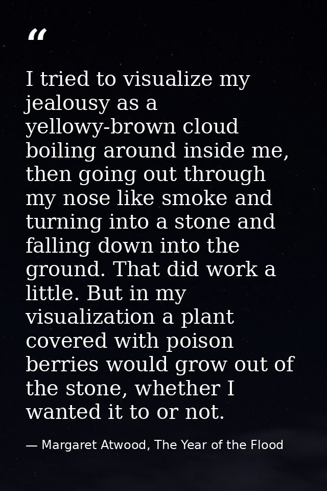 I tried to visualize my jealousy as a yellowy-brown cloud boiling around inside me, then going out through my nose like  — Margaret Atwood, The Year of the Flood