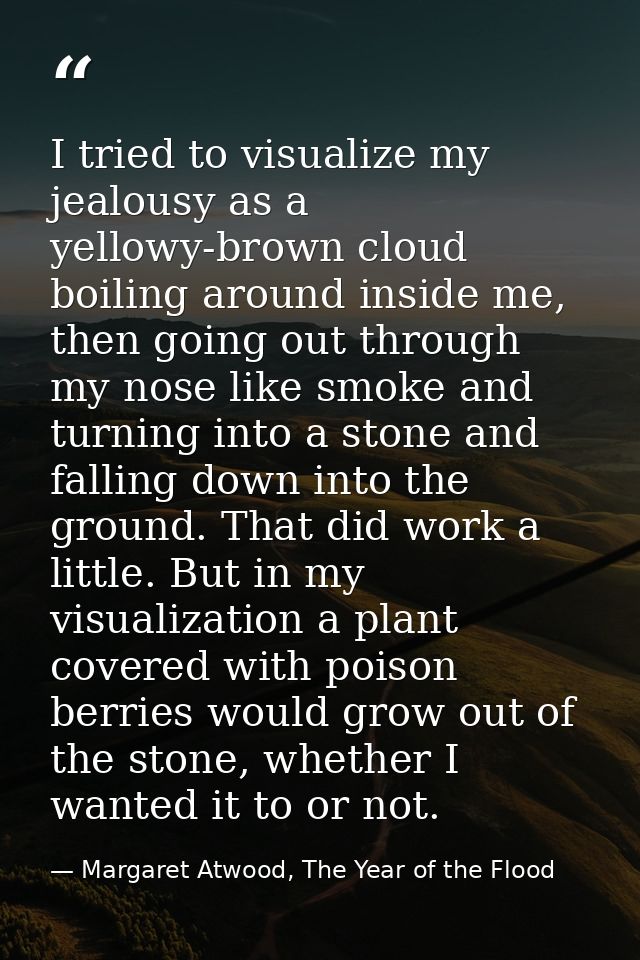 I tried to visualize my jealousy as a yellowy-brown cloud boiling around inside me, then going out through my nose like  — Margaret Atwood, The Year of the Flood