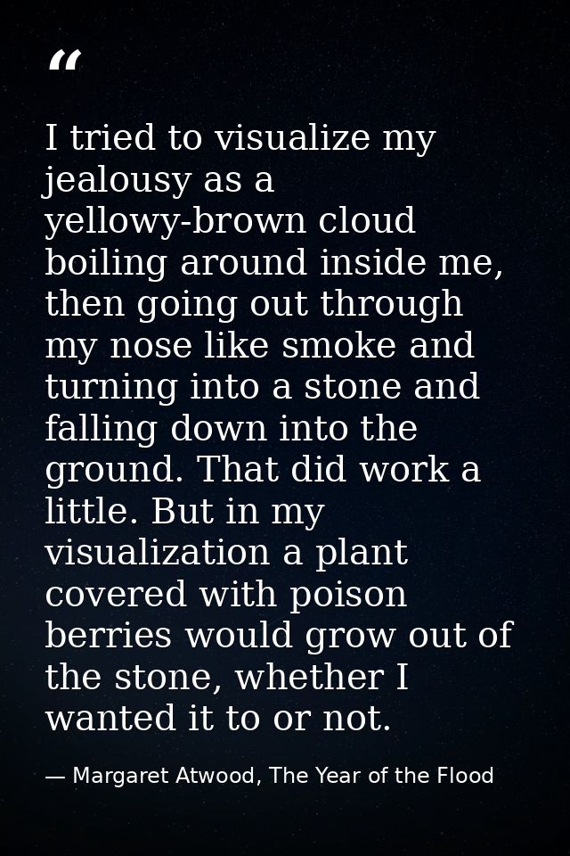 I tried to visualize my jealousy as a yellowy-brown cloud boiling around inside me, then going out through my nose like  — Margaret Atwood, The Year of the Flood