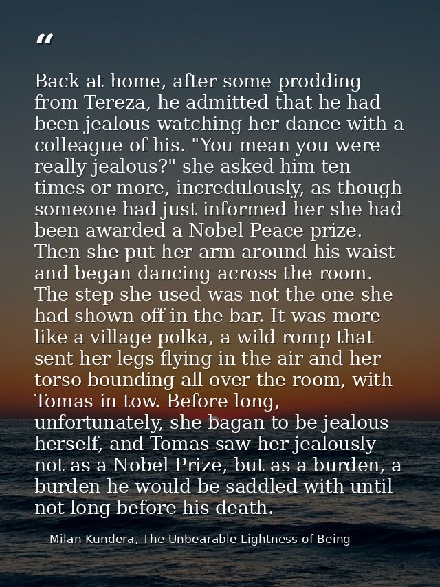 Back at home, after some prodding from Tereza, he admitted that he had been jealous watching her dance with a colleague  — Milan Kundera, The Unbearable Lightness of Being