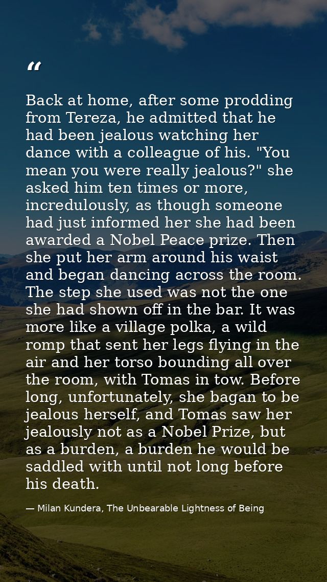 Back at home, after some prodding from Tereza, he admitted that he had been jealous watching her dance with a colleague  — Milan Kundera, The Unbearable Lightness of Being