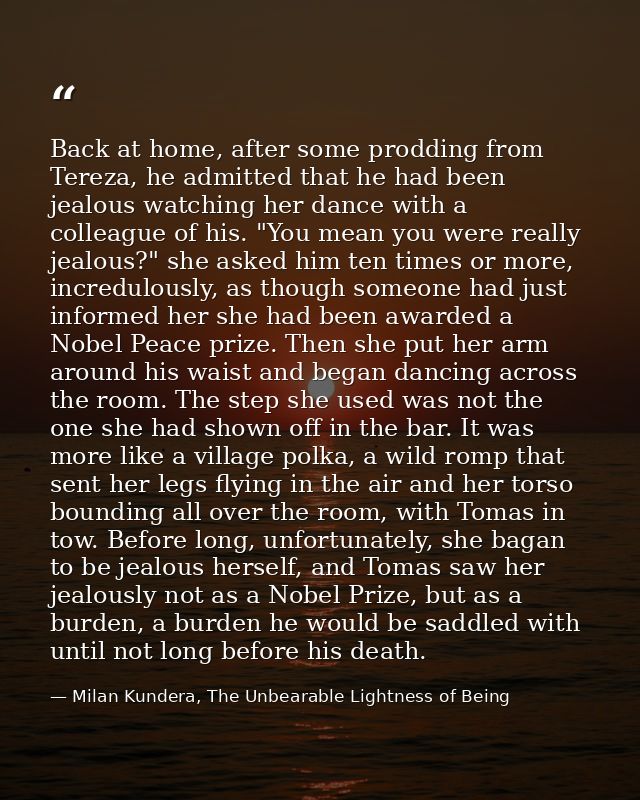 Back at home, after some prodding from Tereza, he admitted that he had been jealous watching her dance with a colleague  — Milan Kundera, The Unbearable Lightness of Being