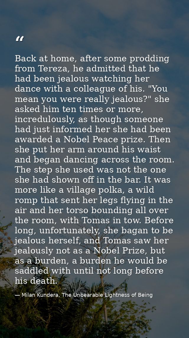 Back at home, after some prodding from Tereza, he admitted that he had been jealous watching her dance with a colleague  — Milan Kundera, The Unbearable Lightness of Being