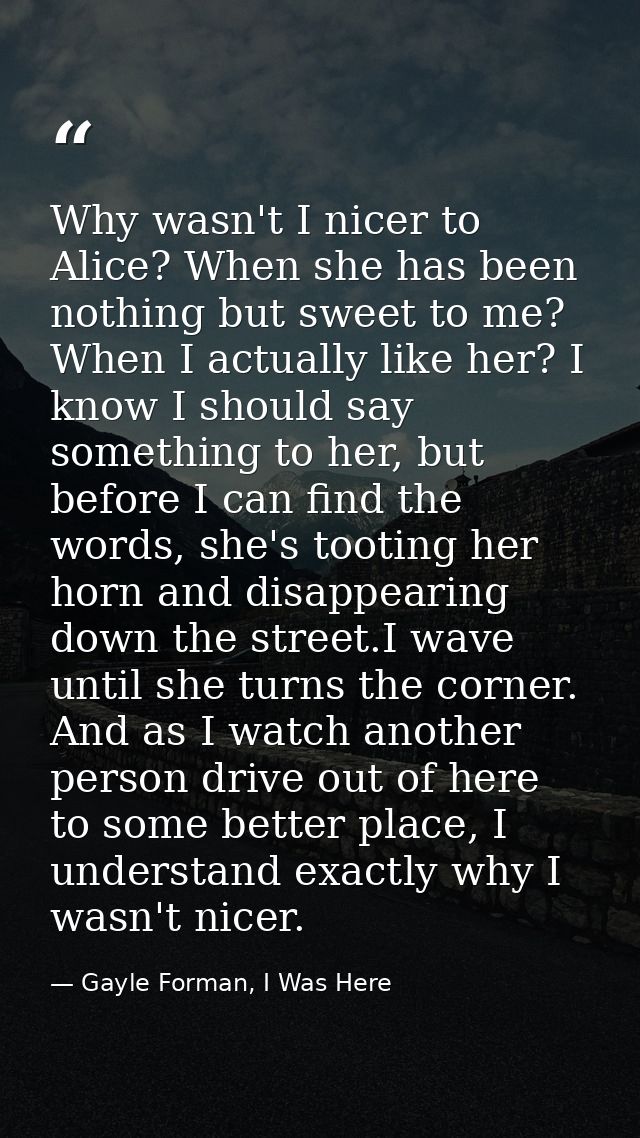 Why wasn't I nicer to Alice? When she has been nothing but sweet to me? When I actually like her? I know I should say so — Gayle Forman, I Was Here