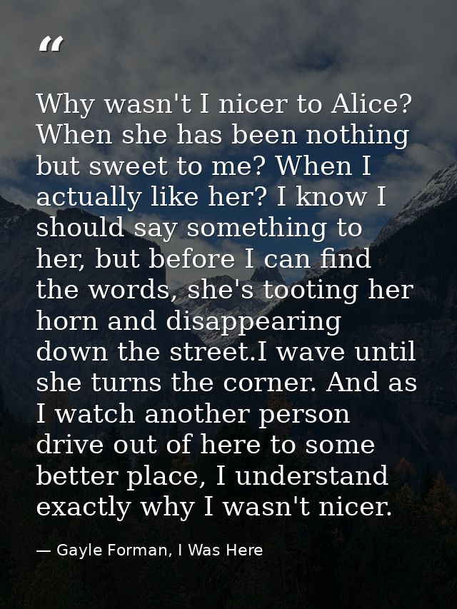 Why wasn't I nicer to Alice? When she has been nothing but sweet to me? When I actually like her? I know I should say so — Gayle Forman, I Was Here