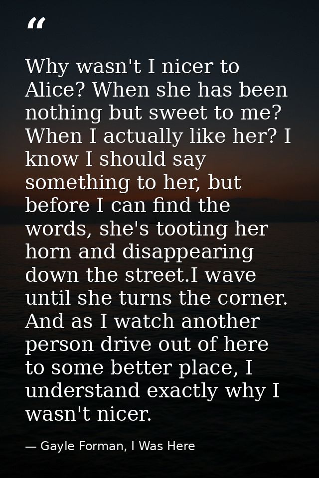 Why wasn't I nicer to Alice? When she has been nothing but sweet to me? When I actually like her? I know I should say so — Gayle Forman, I Was Here