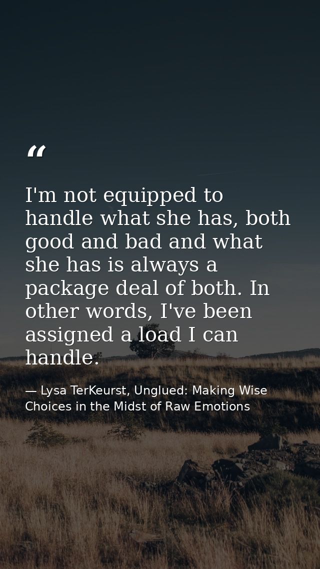 I'm not equipped to handle what she has, both good and bad and what she has is always a package deal of both. In other w — Lysa TerKeurst, Unglued: Making Wise Choices in the Midst of Raw Emotions