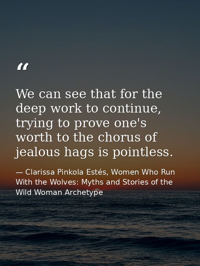 We can see that for the deep work to continue, trying to prove one's worth to the chorus of jealous hags is pointless. — Clarissa Pinkola Estés, Women Who Run With the Wolves: Myths and Stories of the Wild Woman Archetype