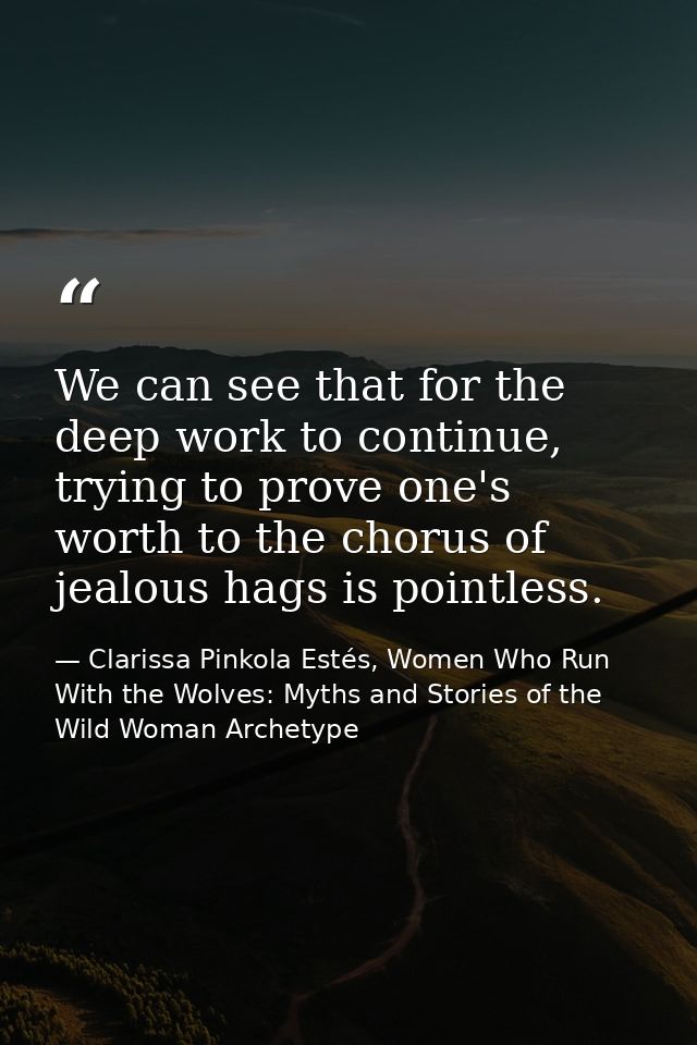 We can see that for the deep work to continue, trying to prove one's worth to the chorus of jealous hags is pointless. — Clarissa Pinkola Estés, Women Who Run With the Wolves: Myths and Stories of the Wild Woman Archetype