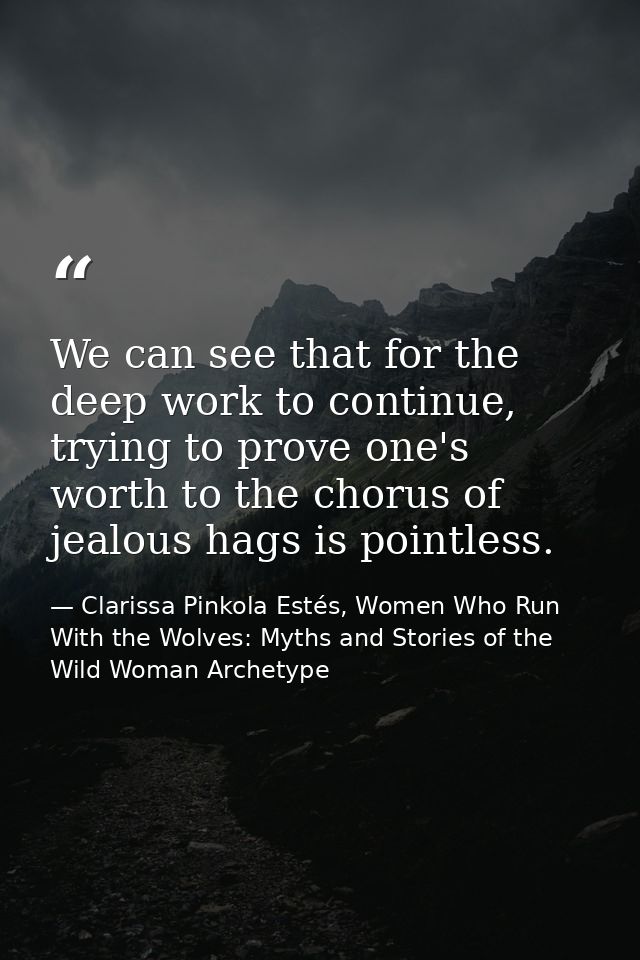 We can see that for the deep work to continue, trying to prove one's worth to the chorus of jealous hags is pointless. — Clarissa Pinkola Estés, Women Who Run With the Wolves: Myths and Stories of the Wild Woman Archetype