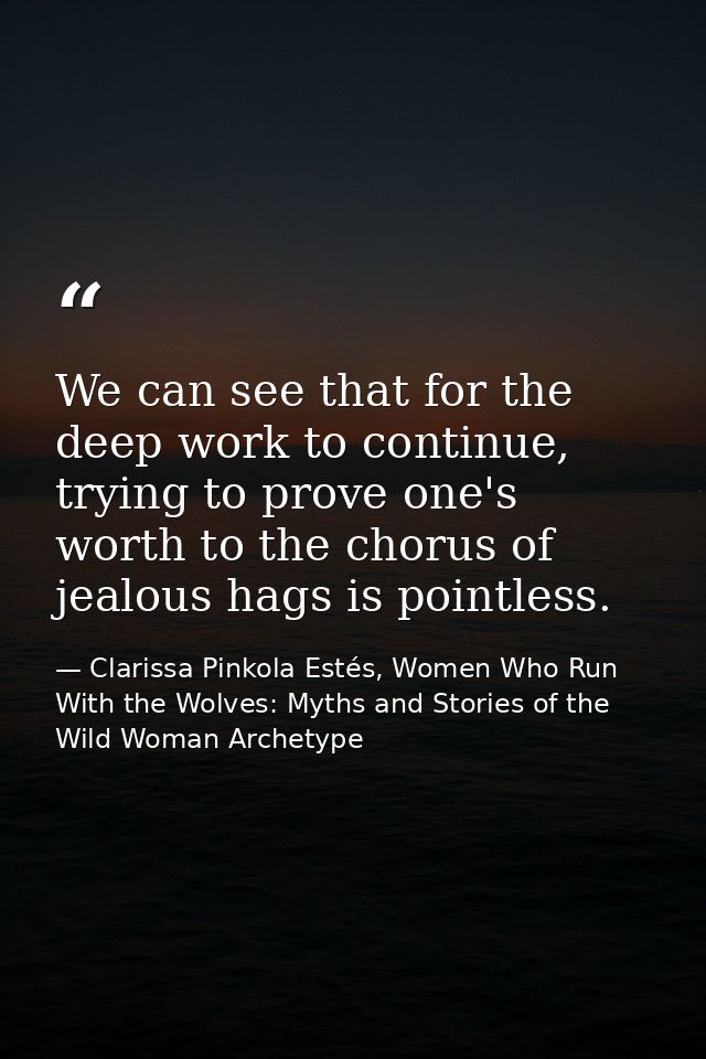 We can see that for the deep work to continue, trying to prove one's worth to the chorus of jealous hags is pointless. — Clarissa Pinkola Estés, Women Who Run With the Wolves: Myths and Stories of the Wild Woman Archetype