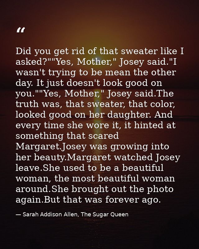 Did you get rid of that sweater like I asked?""Yes, Mother," Josey said."I wasn't trying to be mean the other day. It ju — Sarah Addison Allen, The Sugar Queen