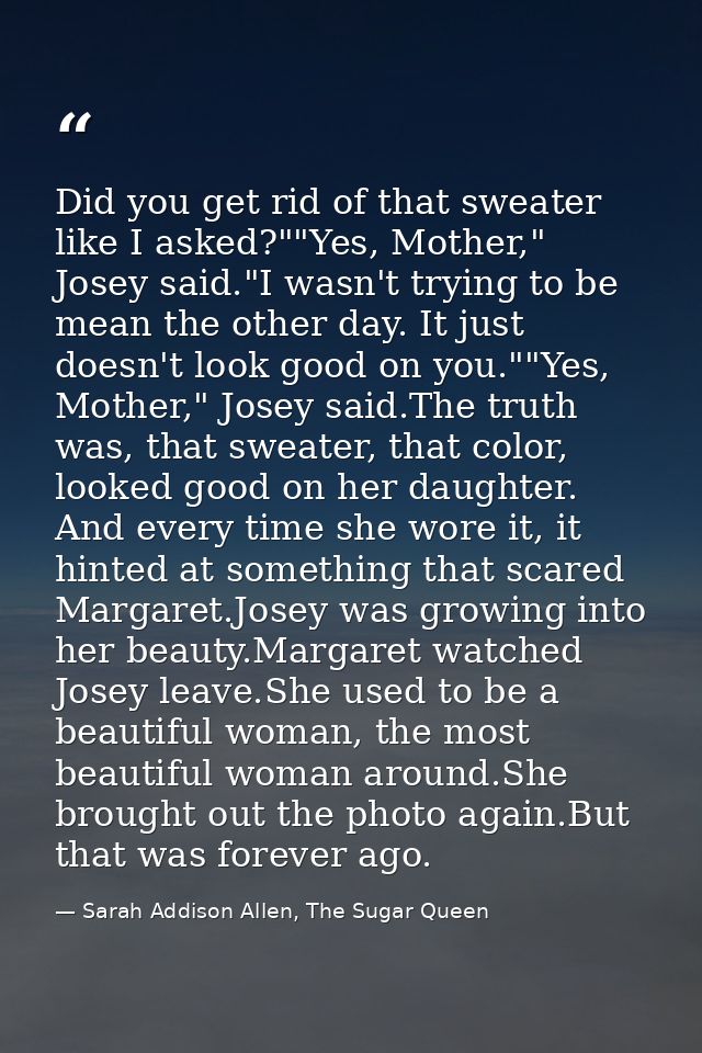 Did you get rid of that sweater like I asked?""Yes, Mother," Josey said."I wasn't trying to be mean the other day. It ju — Sarah Addison Allen, The Sugar Queen