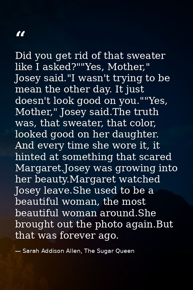 Did you get rid of that sweater like I asked?""Yes, Mother," Josey said."I wasn't trying to be mean the other day. It ju — Sarah Addison Allen, The Sugar Queen
