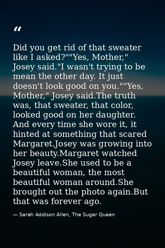 Did you get rid of that sweater like I asked?""Yes, Mother," Josey said."I wasn't trying to be mean the other day. It ju — Sarah Addison Allen, The Sugar Queen