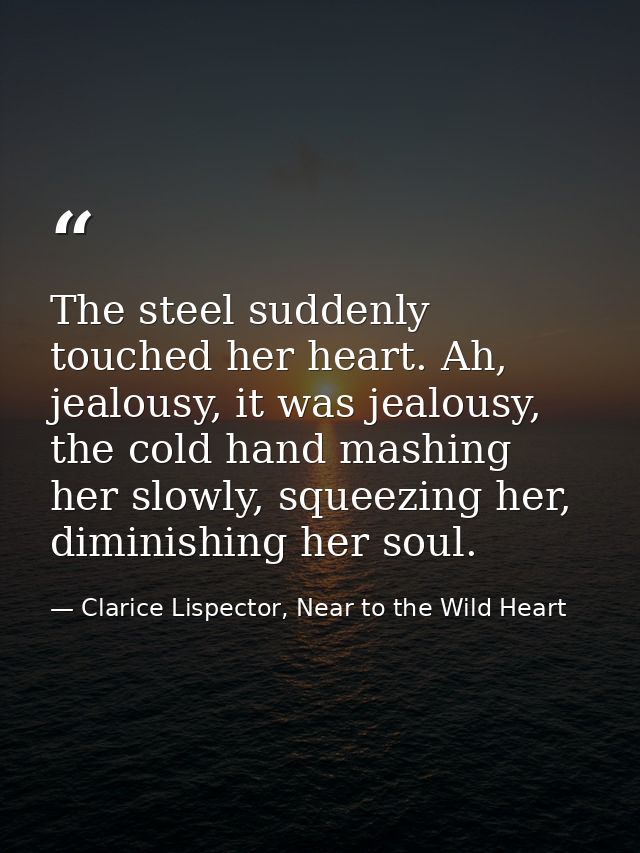 The steel suddenly touched her heart. Ah, jealousy, it was jealousy, the cold hand mashing her slowly, squeezing her, di — Clarice Lispector, Near to the Wild Heart