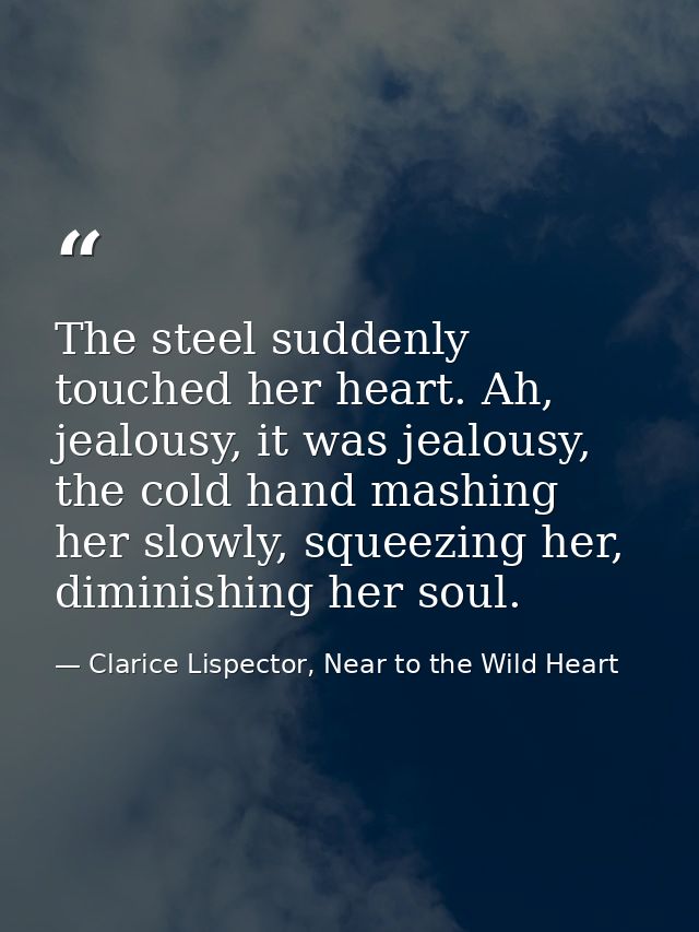 The steel suddenly touched her heart. Ah, jealousy, it was jealousy, the cold hand mashing her slowly, squeezing her, di — Clarice Lispector, Near to the Wild Heart