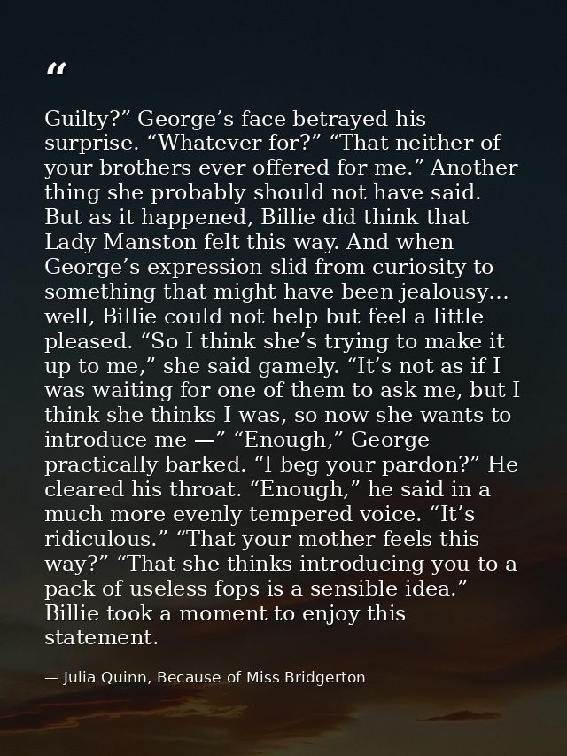 Guilty?” George’s face betrayed his surprise. “Whatever for?” “That neither of your brothers ever offered for me.” Anoth — Julia Quinn, Because of Miss Bridgerton