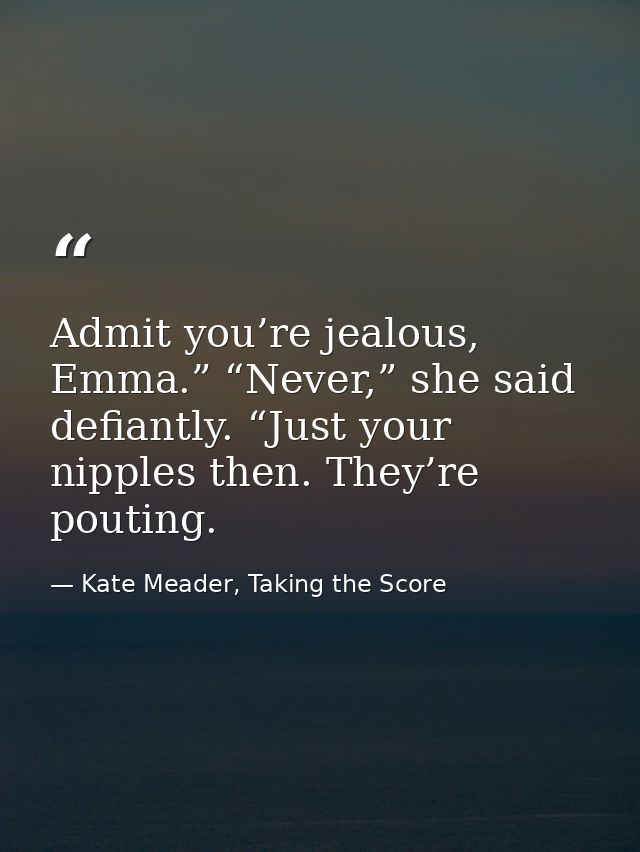 Admit you’re jealous, Emma.” “Never,” she said defiantly. “Just your nipples then. They’re pouting. — Kate Meader, Taking the Score