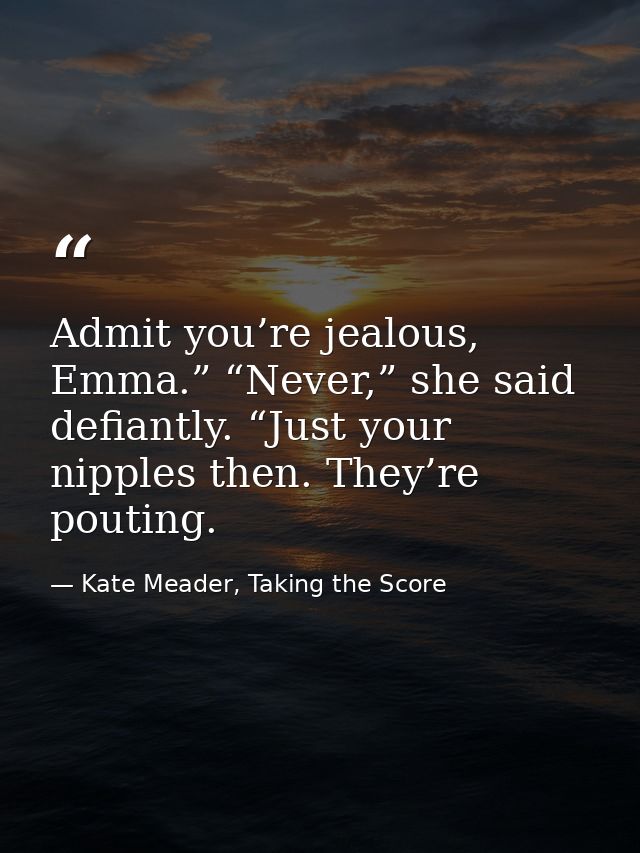 Admit you’re jealous, Emma.” “Never,” she said defiantly. “Just your nipples then. They’re pouting. — Kate Meader, Taking the Score