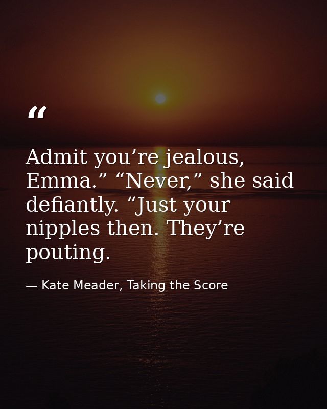 Admit you’re jealous, Emma.” “Never,” she said defiantly. “Just your nipples then. They’re pouting. — Kate Meader, Taking the Score