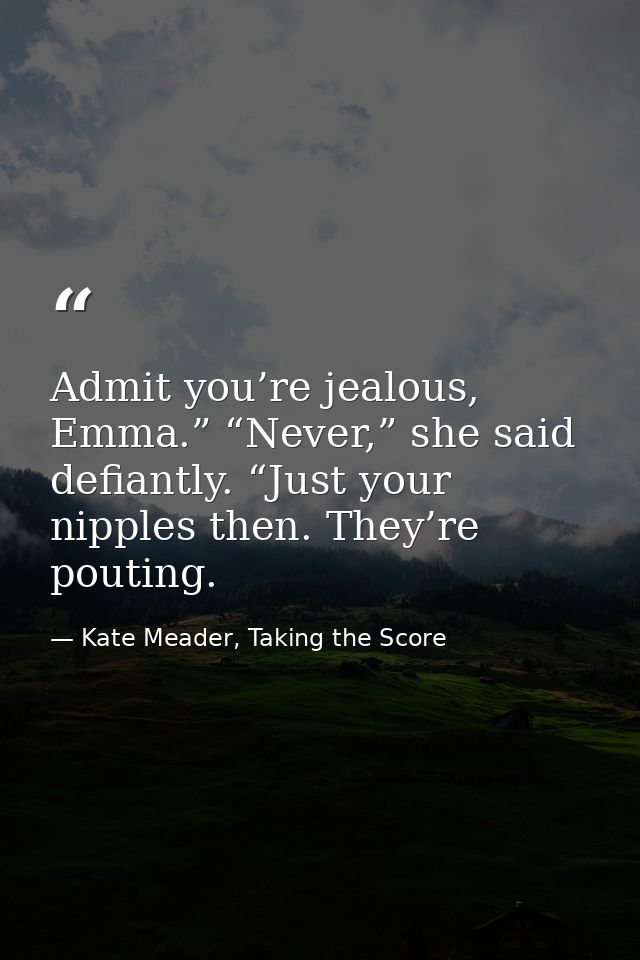 Admit you’re jealous, Emma.” “Never,” she said defiantly. “Just your nipples then. They’re pouting. — Kate Meader, Taking the Score